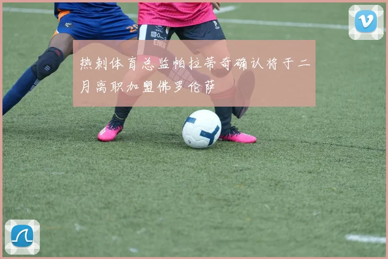 热刺体育总监帕拉蒂奇确认将于二月离职加盟佛罗伦萨
