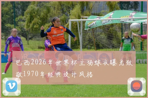 巴西2026年世界杯主场球衣曝光致敬1970年经典设计风格