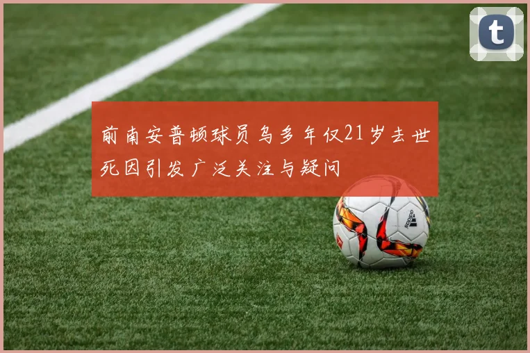 前南安普顿球员乌多年仅21岁去世死因引发广泛关注与疑问