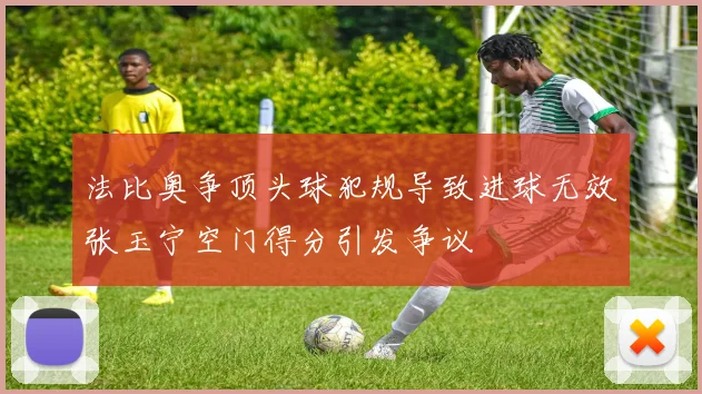 法比奥争顶头球犯规导致进球无效张玉宁空门得分引发争议