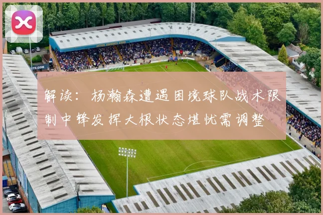 解读：杨瀚森遭遇困境球队战术限制中锋发挥大根状态堪忧需调整