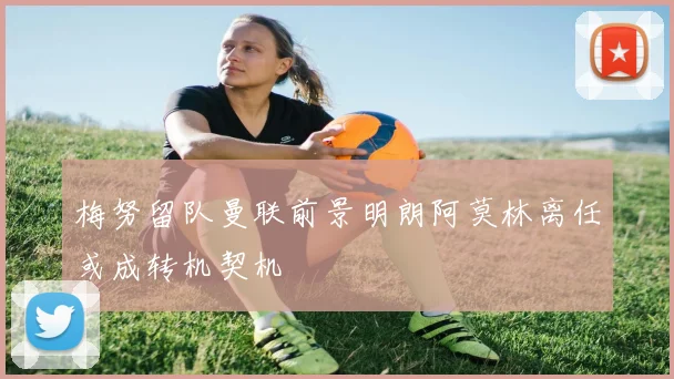 梅努留队曼联前景明朗阿莫林离任或成转机契机