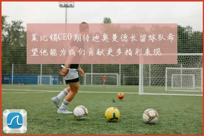 莱比锡CEO期待迪奥曼德长留球队希望他能为我们贡献更多精彩表现