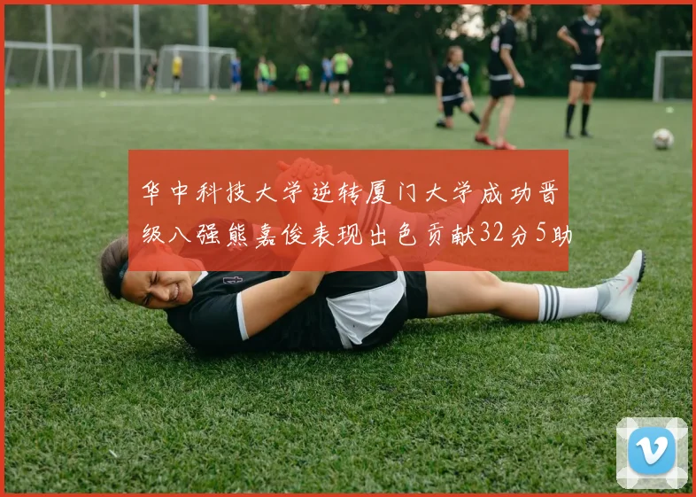 华中科技大学逆转厦门大学成功晋级八强熊嘉俊表现出色贡献32分5助攻5抢断