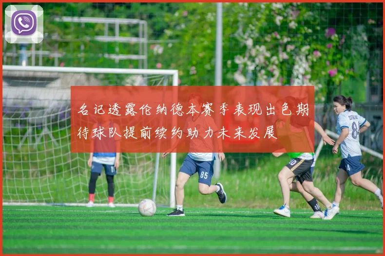 名记透露伦纳德本赛季表现出色期待球队提前续约助力未来发展