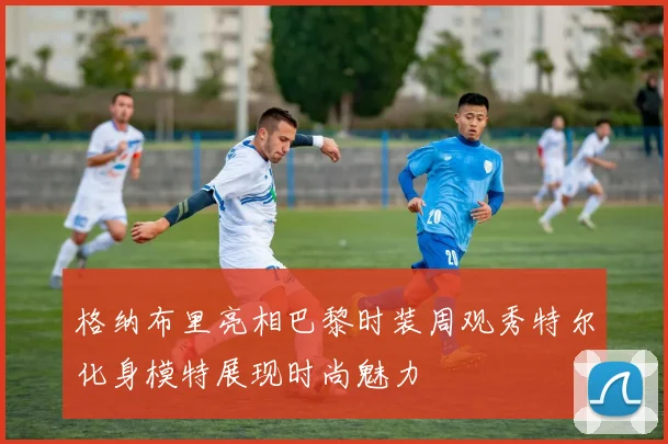 格纳布里亮相巴黎时装周观秀特尔化身模特展现时尚魅力