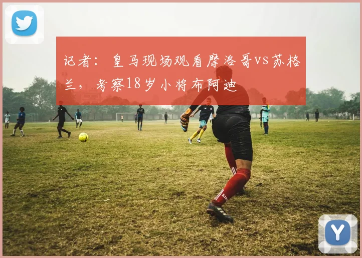 记者：皇马现场观看摩洛哥vs苏格兰，考察18岁小将布阿迪