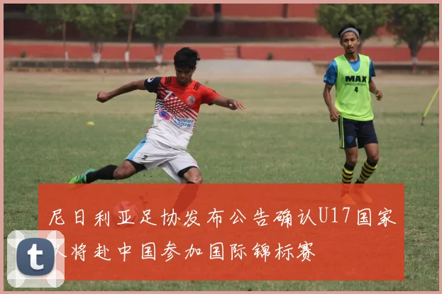 尼日利亚足协发布公告确认U17国家队将赴中国参加国际锦标赛