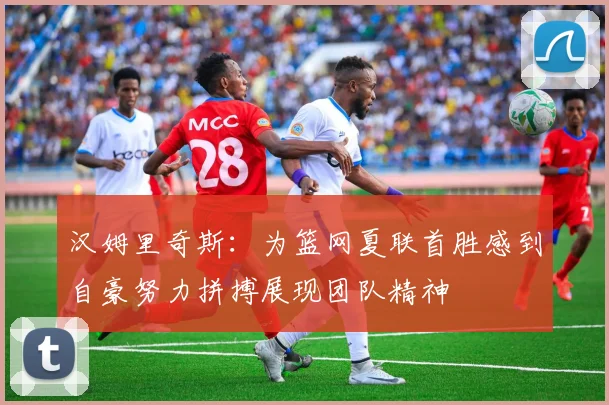 汉姆里奇斯：为篮网夏联首胜感到自豪努力拼搏展现团队精神
