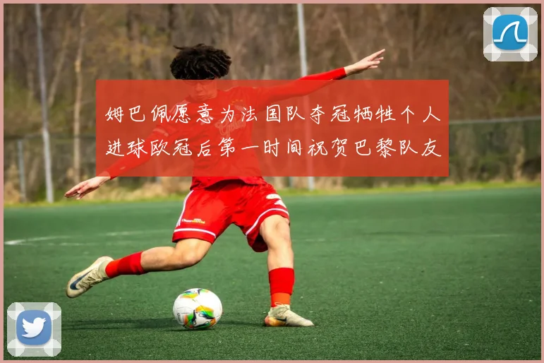 姆巴佩愿意为法国队夺冠牺牲个人进球欧冠后第一时间祝贺巴黎队友
