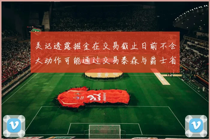 美记透露掘金在交易截止日前不会大动作可能通过交易泰森与爵士省钱